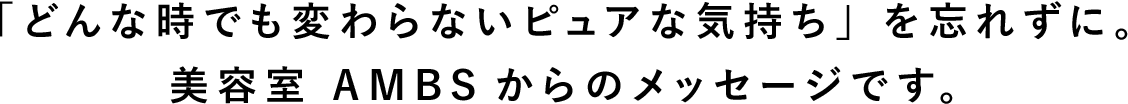 「どんな時でも変わらないピュアな気持ち」を忘れずに。美容室 AMBSからのメッセージです。